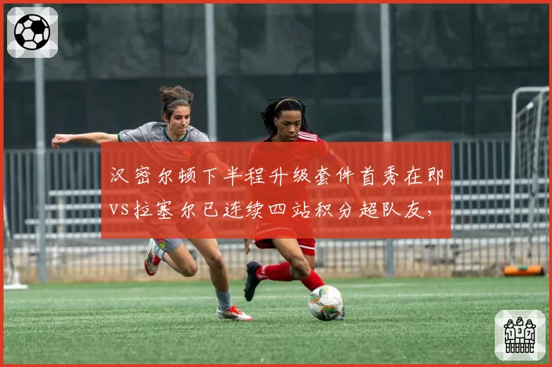 汉密尔顿下半程升级套件首秀在即vs拉塞尔已连续四站积分超队友，梅赛德斯新旧之争白热化