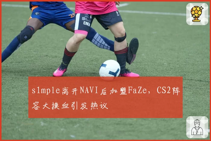 s1mple离开NAVI后加盟FaZe，CS2阵容大换血引发热议