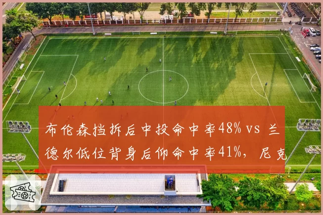 布伦森挡拆后中投命中率48% vs 兰德尔低位背身后仰命中率41%，尼克斯核心进攻发起效率差距