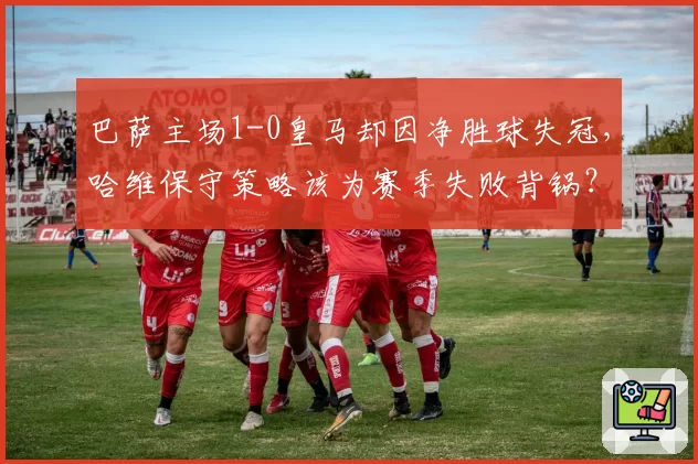 巴萨主场1-0皇马却因净胜球失冠，哈维保守策略该为赛季失败背锅？