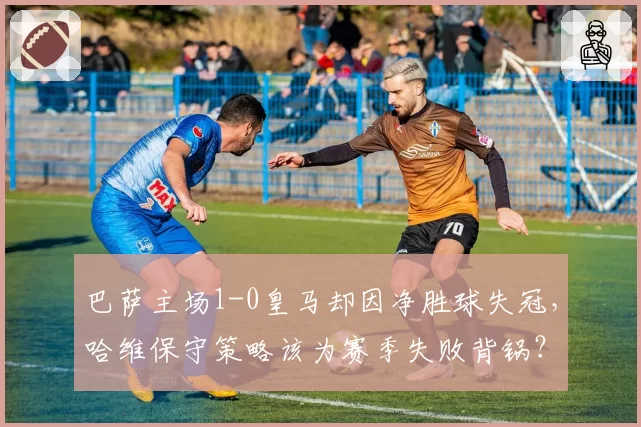 巴萨主场1-0皇马却因净胜球失冠，哈维保守策略该为赛季失败背锅？