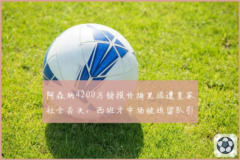 阿森纳4200万镑报价梅里诺遭皇家社会否决,西班牙中场被迫留队引发不满