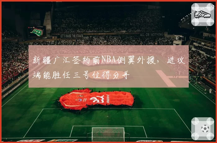 新疆广汇签约前NBA侧翼外援，进攻端能胜任三号位得分手