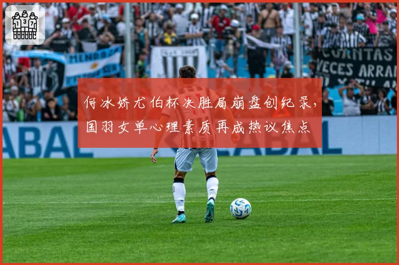 何冰娇尤伯杯决胜局崩盘创纪录，国羽女单心理素质再成热议焦点