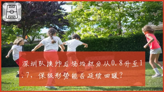 深圳队换帅后场均积分从0.8升至1.7,保级形势能否延续回暖?