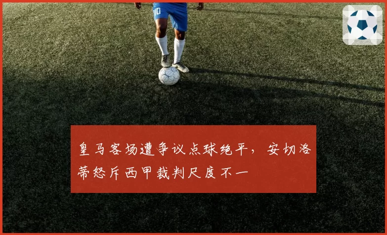 皇马客场遭争议点球绝平，安切洛蒂怒斥西甲裁判尺度不一