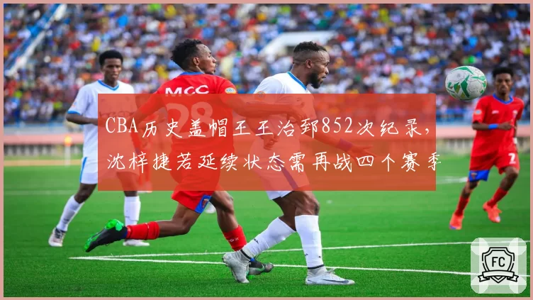 CBA历史盖帽王王治郅852次纪录，沈梓捷若延续状态需再战四个赛季