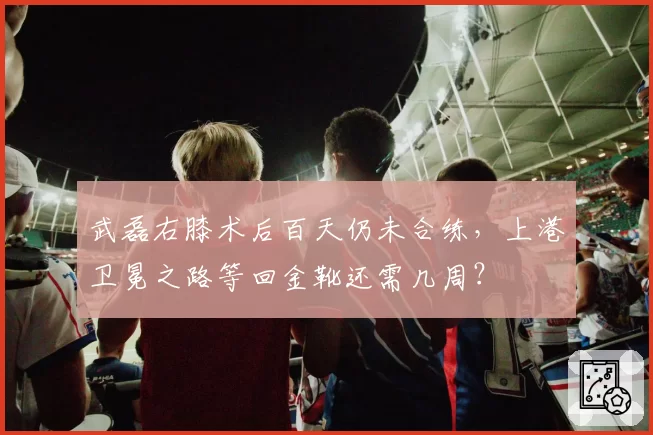 武磊右膝术后百天仍未合练，上港卫冕之路等回金靴还需几周？