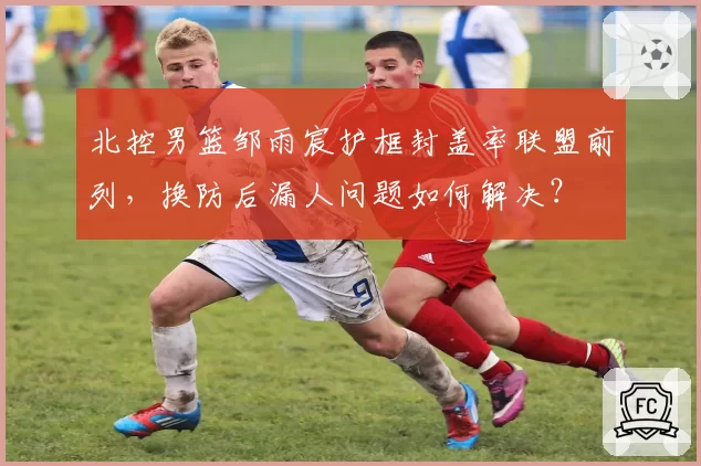 北控男篮邹雨宸护框封盖率联盟前列，换防后漏人问题如何解决？