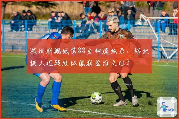 深圳新鹏城第88分钟遭绝杀,塔托换人迟疑致体能崩盘谁之过?