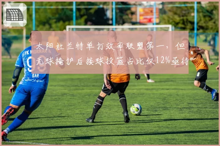 太阳杜兰特单打效率联盟第一，但无球掩护后接球投篮占比仅12%亟待提升？