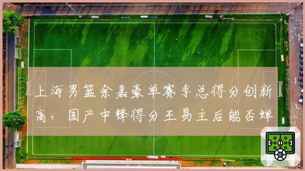 上海男篮余嘉豪单赛季总得分创新高，国产中锋得分王易主后能否蝉联？