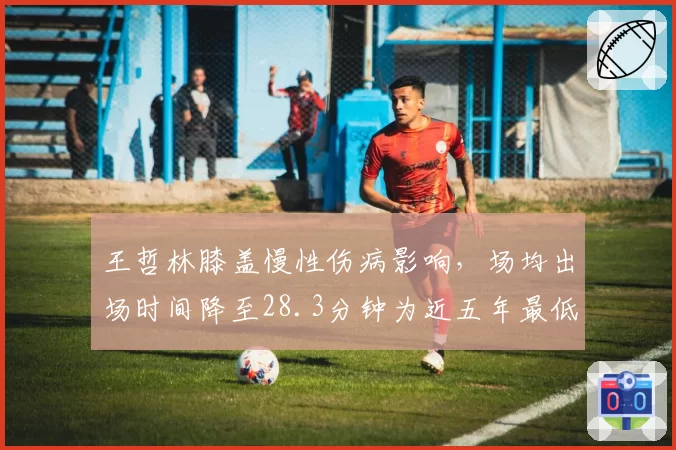 王哲林膝盖慢性伤病影响，场均出场时间降至28.3分钟为近五年最低