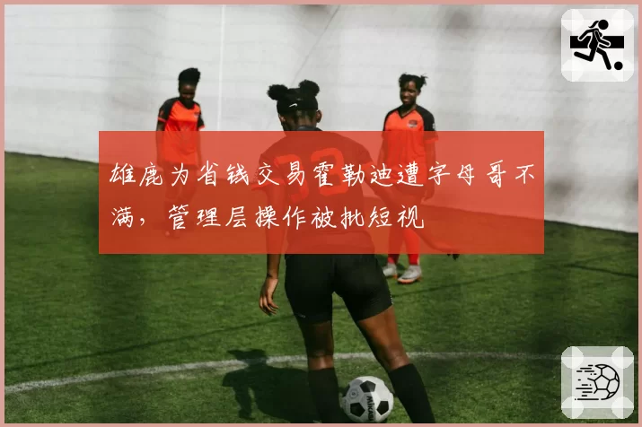雄鹿为省钱交易霍勒迪遭字母哥不满,管理层操作被批短视