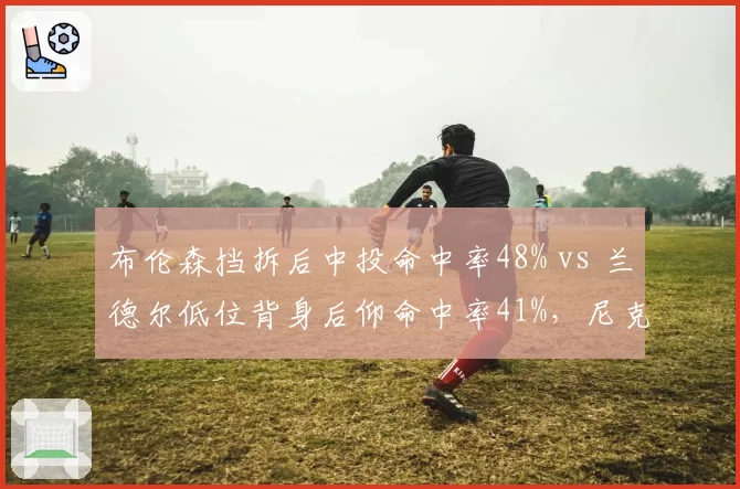 布伦森挡拆后中投命中率48% vs 兰德尔低位背身后仰命中率41%，尼克斯核心进攻发起效率差距