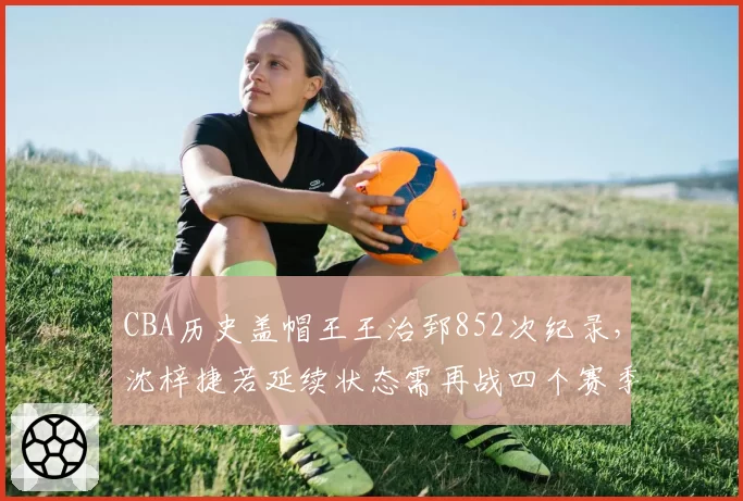 CBA历史盖帽王王治郅852次纪录，沈梓捷若延续状态需再战四个赛季
