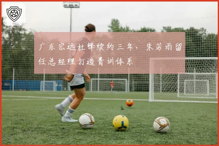 广东宏远杜锋续约三年,朱芳雨留任总经理打造青训体系