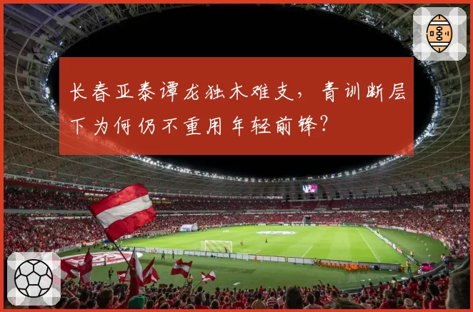 长春亚泰谭龙独木难支,青训断层下为何仍不重用年轻前锋?
