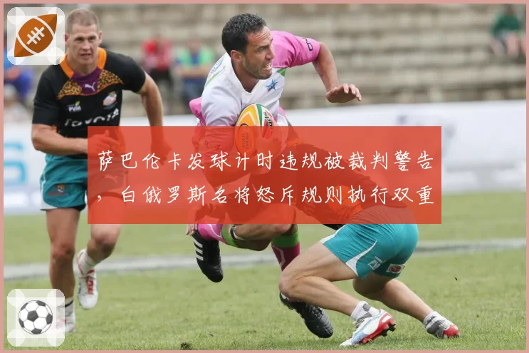 萨巴伦卡发球计时违规被裁判警告，白俄罗斯名将怒斥规则执行双重标准