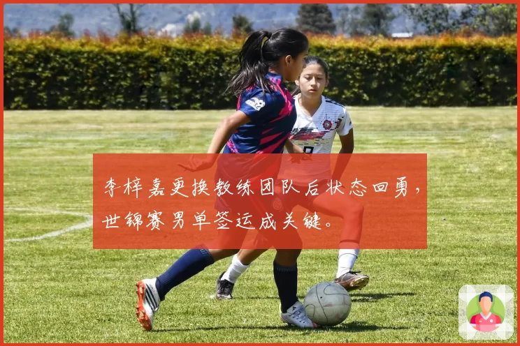 李梓嘉更换教练团队后状态回勇，世锦赛男单签运成关键。