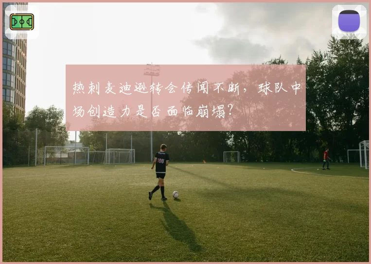 热刺麦迪逊转会传闻不断,球队中场创造力是否面临崩塌?