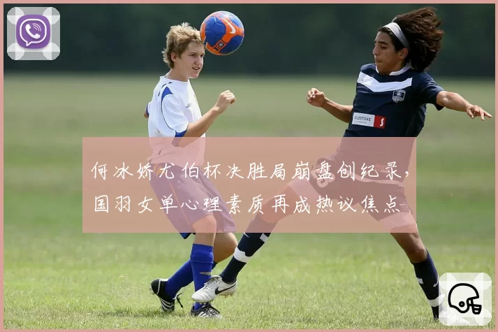 何冰娇尤伯杯决胜局崩盘创纪录,国羽女单心理素质再成热议焦点
