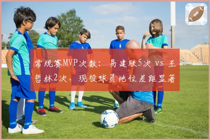 常规赛MVP次数:易建联5次 vs 王哲林2次,现役球员地位差距显著