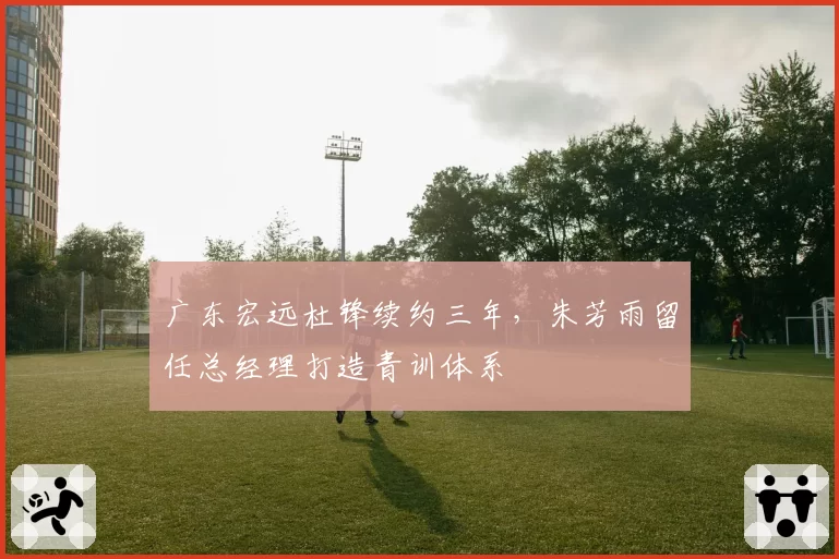 广东宏远杜锋续约三年,朱芳雨留任总经理打造青训体系