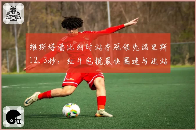 维斯塔潘比利时站夺冠领先诺里斯12.3秒,红牛包揽最快圈速与进站双榜