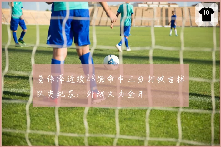 姜伟泽连续28场命中三分打破吉林队史纪录,外线火力全开
