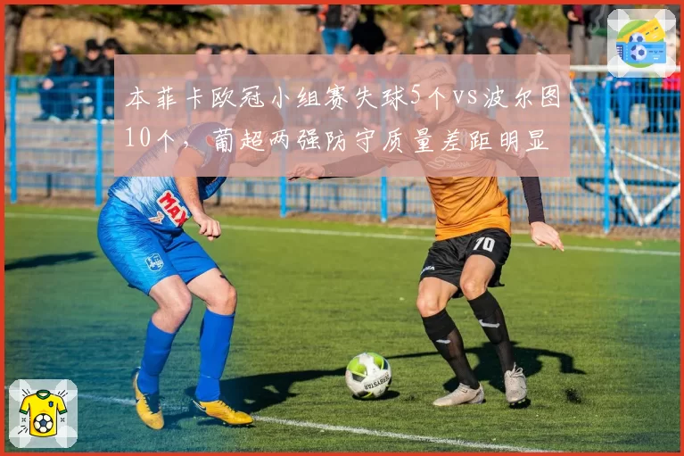 本菲卡欧冠小组赛失球5个vs波尔图10个,葡超两强防守质量差距明显