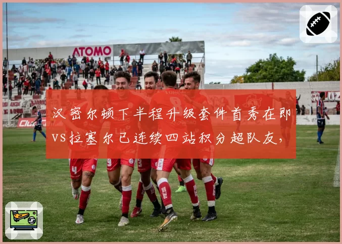 汉密尔顿下半程升级套件首秀在即vs拉塞尔已连续四站积分超队友，梅赛德斯新旧之争白热化