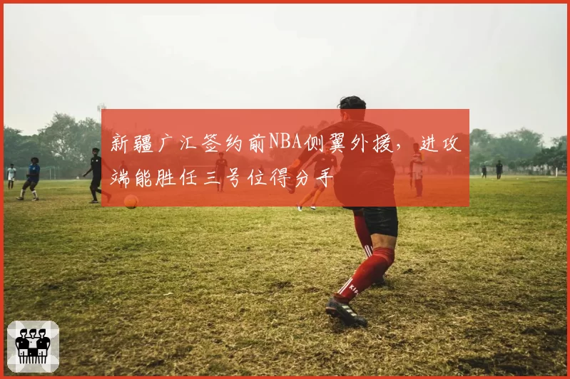 新疆广汇签约前NBA侧翼外援，进攻端能胜任三号位得分手