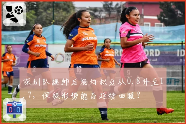 深圳队换帅后场均积分从0.8升至1.7，保级形势能否延续回暖？
