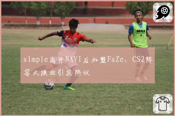 s1mple离开NAVI后加盟FaZe，CS2阵容大换血引发热议