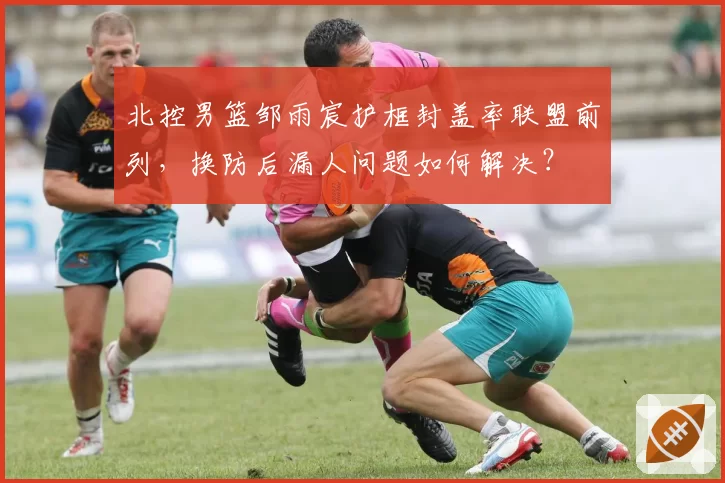 北控男篮邹雨宸护框封盖率联盟前列，换防后漏人问题如何解决？