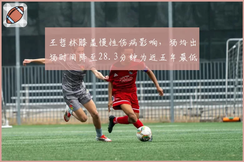 王哲林膝盖慢性伤病影响，场均出场时间降至28.3分钟为近五年最低