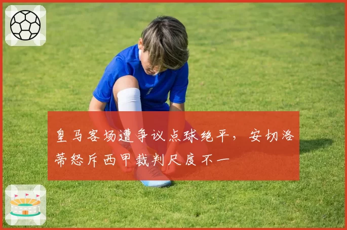 皇马客场遭争议点球绝平，安切洛蒂怒斥西甲裁判尺度不一